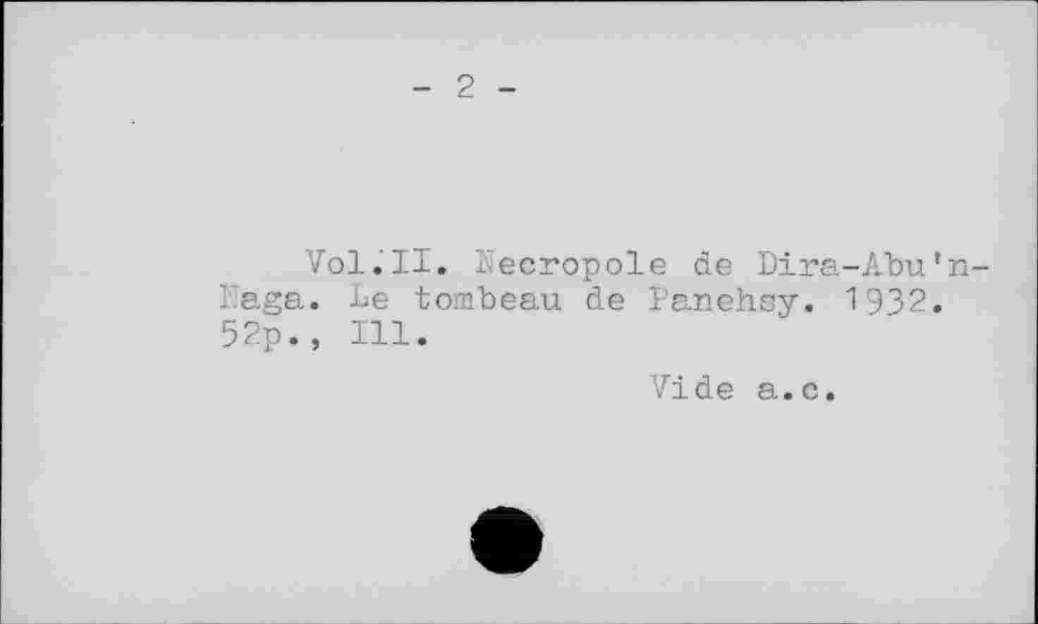 ﻿- 2 -
Vol.'ll. Kecropole de Dira-Abu’n-Kaga. Le tombeau de Panehsy. 1932. 52p., Ill.
Vide a.c.